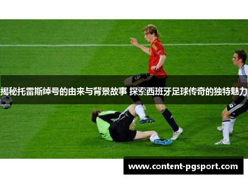 揭秘托雷斯绰号的由来与背景故事 探索西班牙足球传奇的独特魅力 揭秘托雷斯绰号的由来与背景故事 探索西班牙足球传奇的独特魅力