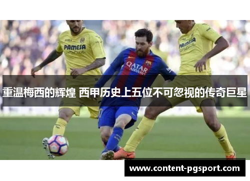 重温梅西的辉煌 西甲历史上五位不可忽视的传奇巨星 重温梅西的辉煌 西甲历史上五位不可忽视的传奇巨星